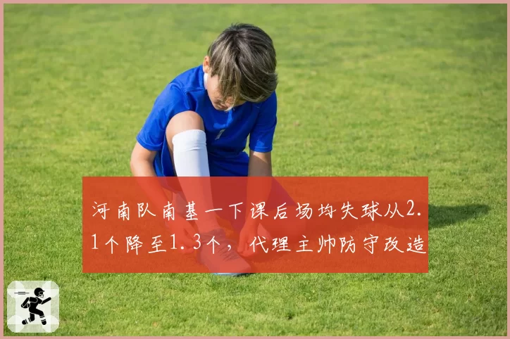 河南队南基一下课后场均失球从2.1个降至1.3个，代理主帅防守改造见效