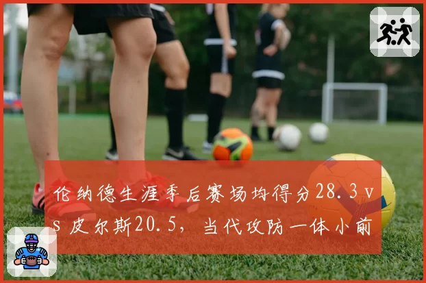 伦纳德生涯季后赛场均得分28.3 vs 皮尔斯20.5，当代攻防一体小前锋进化