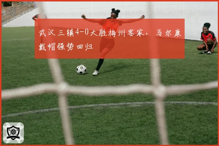 武汉三镇4-0大胜梅州客家，马尔康戴帽强势回归