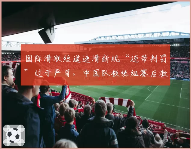 国际滑联短道速滑新规“连带判罚”过于严苛，中国队教练组赛后激烈申诉
