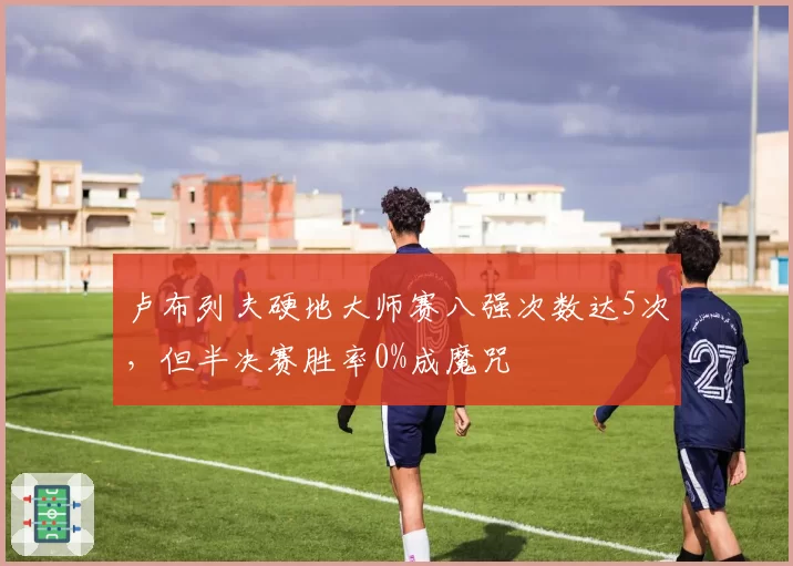 卢布列夫硬地大师赛八强次数达5次,但半决赛胜率0%成魔咒