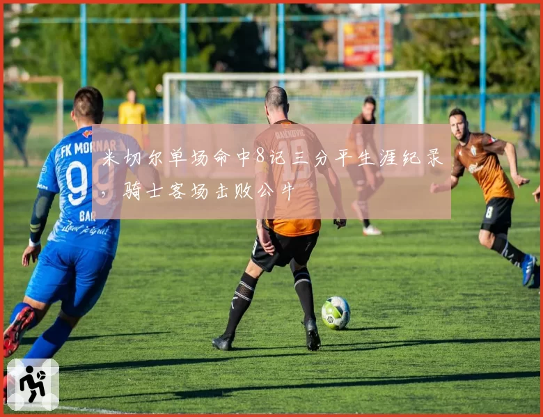 米切尔单场命中8记三分平生涯纪录，骑士客场击败公牛