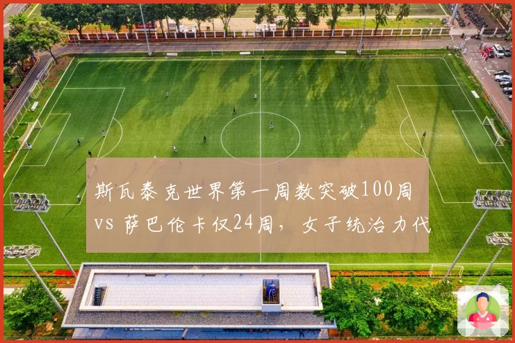 斯瓦泰克世界第一周数突破100周 vs 萨巴伦卡仅24周，女子统治力代际对比