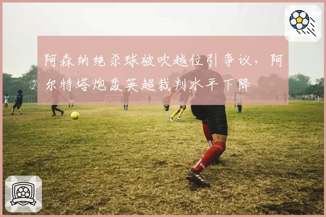 阿森纳绝杀球被吹越位引争议，阿尔特塔炮轰英超裁判水平下降