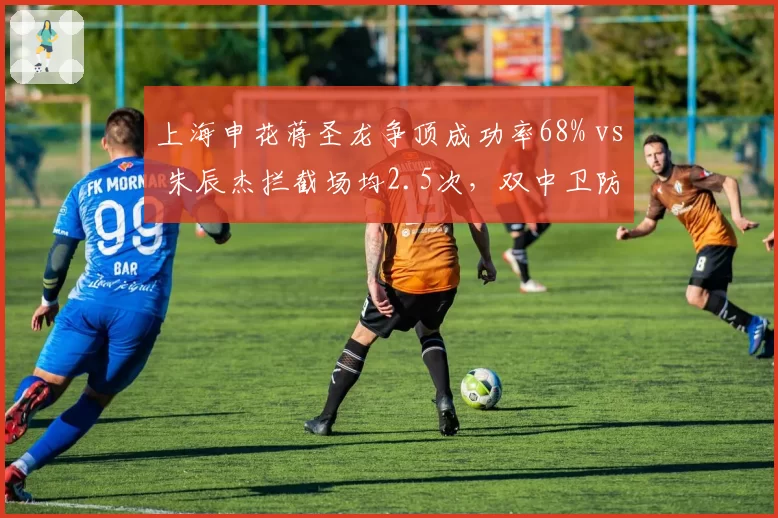上海申花蒋圣龙争顶成功率68% vs 朱辰杰拦截场均2.5次，双中卫防守数据互补