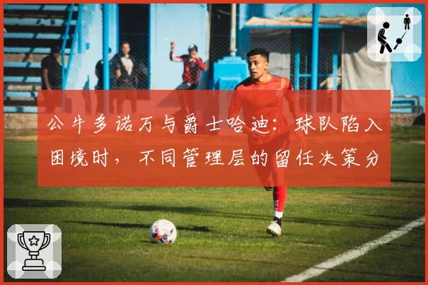 公牛多诺万与爵士哈迪：球队陷入困境时，不同管理层的留任决策分析