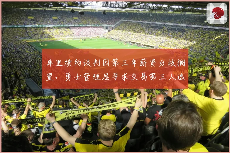 库里续约谈判因第三年薪资分歧搁置，勇士管理层寻求交易第三人选