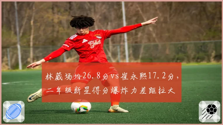 林葳场均26.8分vs崔永熙17.2分，二年级新星得分爆炸力差距拉大
