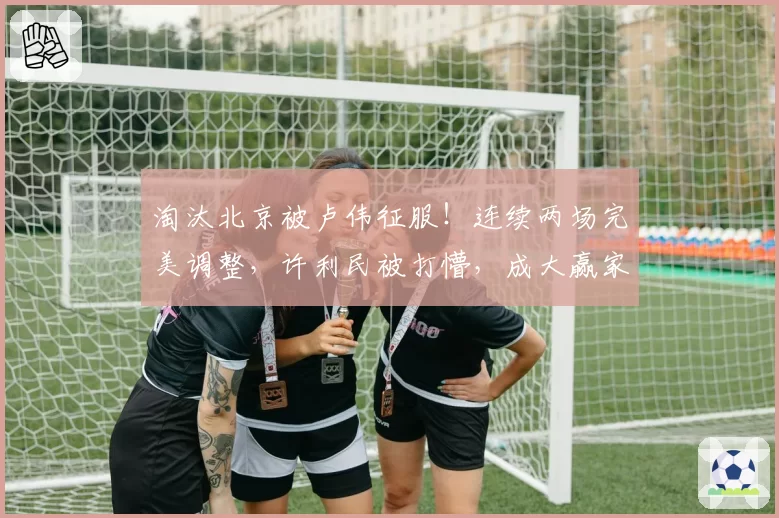 淘汰北京被卢伟征服！连续两场完美调整，许利民被打懵，成大赢家